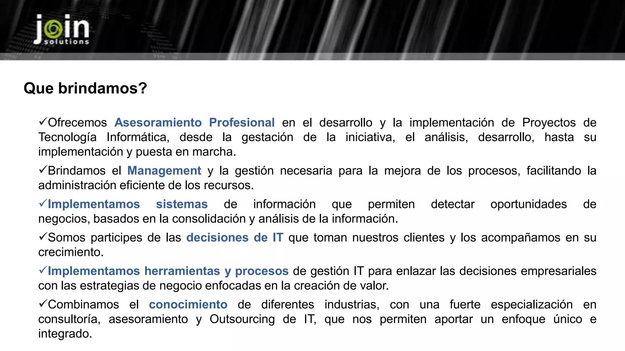 Ofrecemos Asesoramiento Profesional en el desarrollo y la implementación de Proyectos de
Tecnología Informática, desde la gestación de la iniciativa, el análisis, desarrollo, hasta su
implementación y puesta en marcha.
Brindamos el Management y la gestión necesaria para la mejora de los procesos, facilitando la
administración eficiente de los recursos.
Implementamos sistemas de información que permiten detectar oportunidades de
negocios, basados en la consolidación y análisis de la información.
Somos participes de las decisiones de IT que toman nuestros clientes y los acompañamos en su
crecimiento.
Implementamos herramientas y procesos de gestión IT para enlazar las decisiones empresariales
con las estrategias de negocio enfocadas en la creación de valor.
Combinamos el conocimiento de diferentes industrias, con una fuerte especialización en
consultoría, asesoramiento y Outsourcing de IT, que nos permiten aportar un enfoque único e
integrado.
Que brindamos?
 