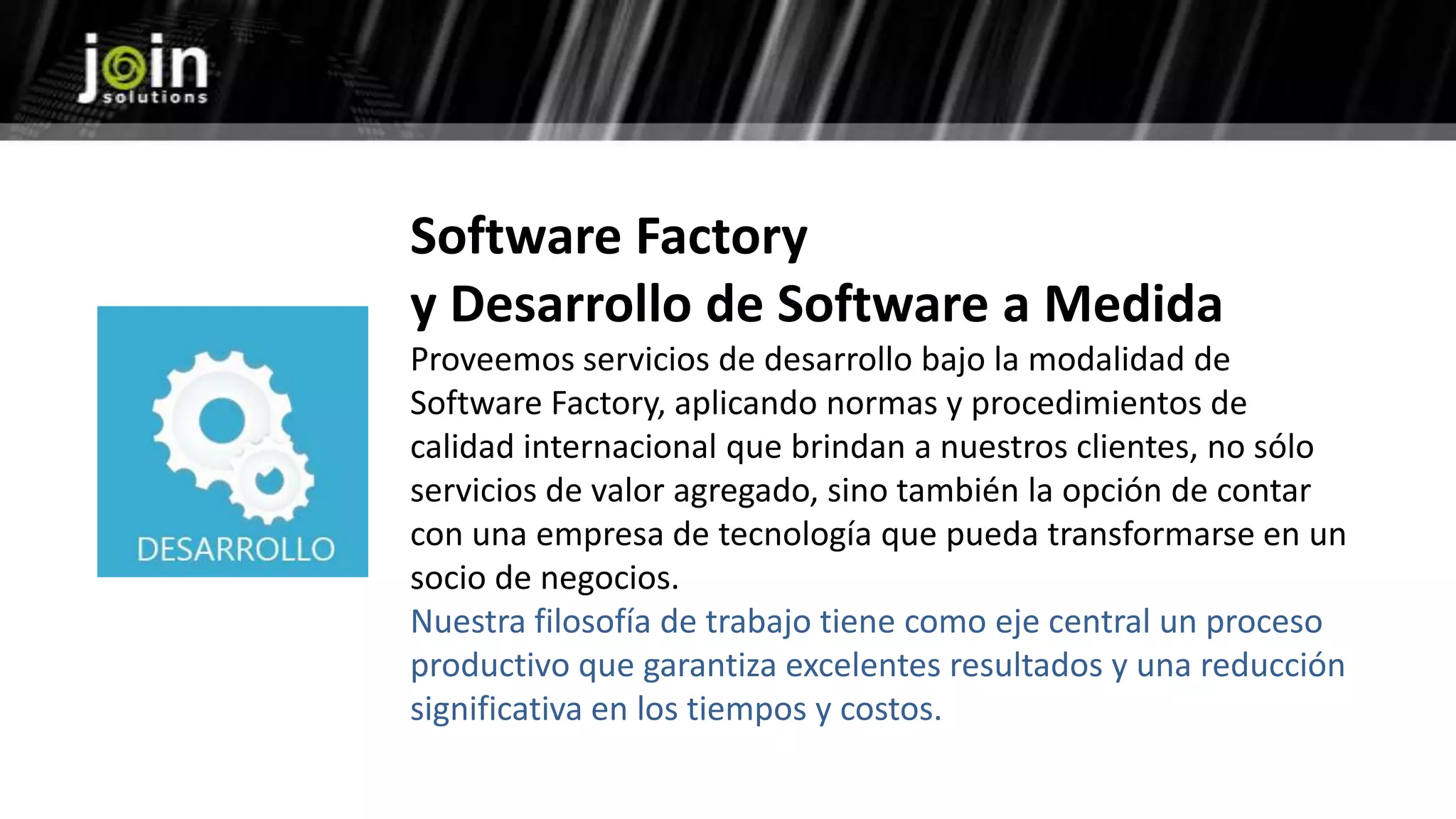 Software Factory
y Desarrollo de Software a Medida
Proveemos servicios de desarrollo bajo la modalidad de
Software Factory, aplicando normas y procedimientos de
calidad internacional que brindan a nuestros clientes, no sólo
servicios de valor agregado, sino también la opción de contar
con una empresa de tecnología que pueda transformarse en un
socio de negocios.
Nuestra filosofía de trabajo tiene como eje central un proceso
productivo que garantiza excelentes resultados y una reducción
significativa en los tiempos y costos.
 