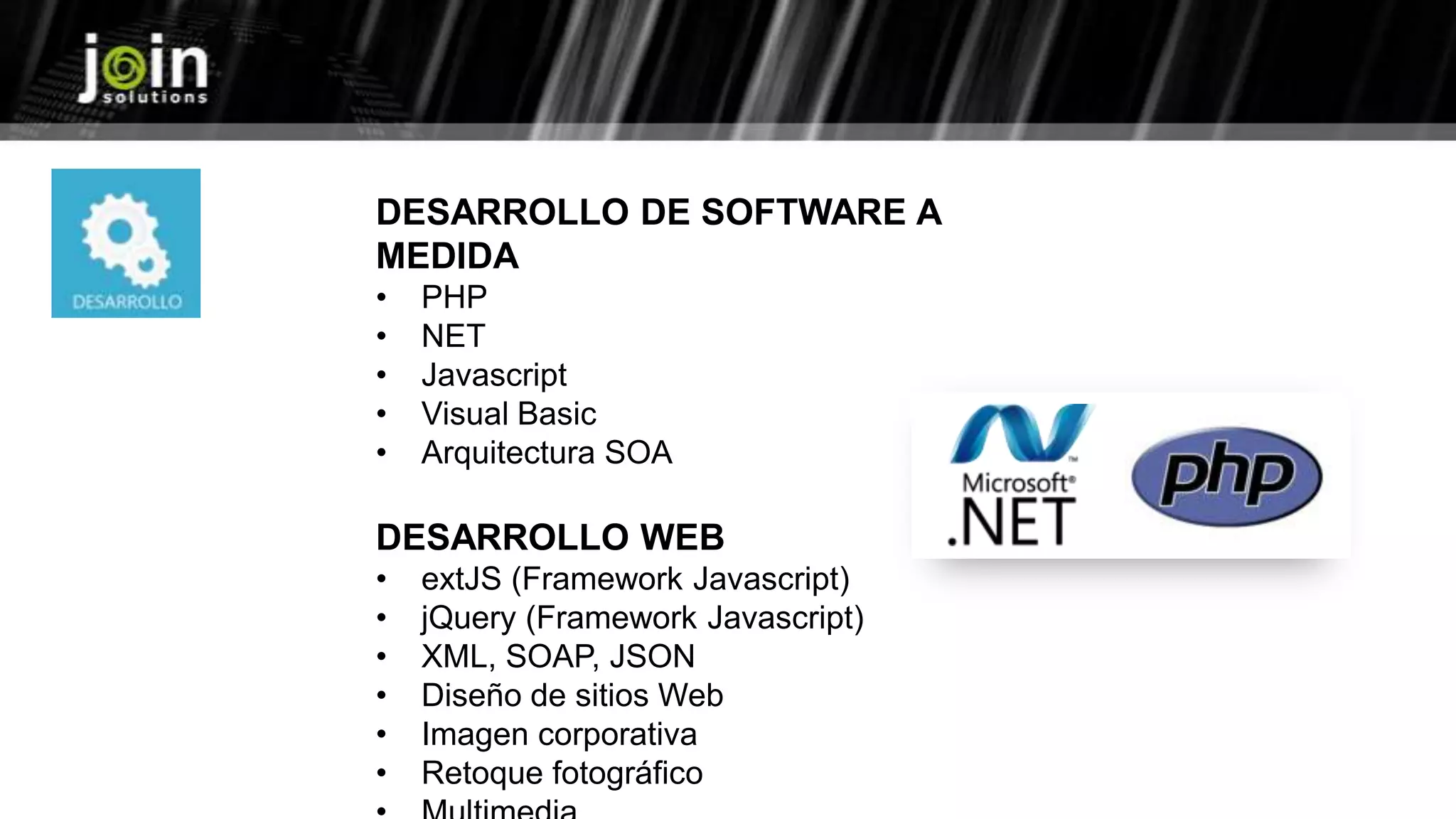 DESARROLLO DE SOFTWARE A
MEDIDA
• PHP
• NET
• Javascript
• Visual Basic
• Arquitectura SOA
DESARROLLO WEB
• extJS (Framework Javascript)
• jQuery (Framework Javascript)
• XML, SOAP, JSON
• Diseño de sitios Web
• Imagen corporativa
• Retoque fotográfico
 