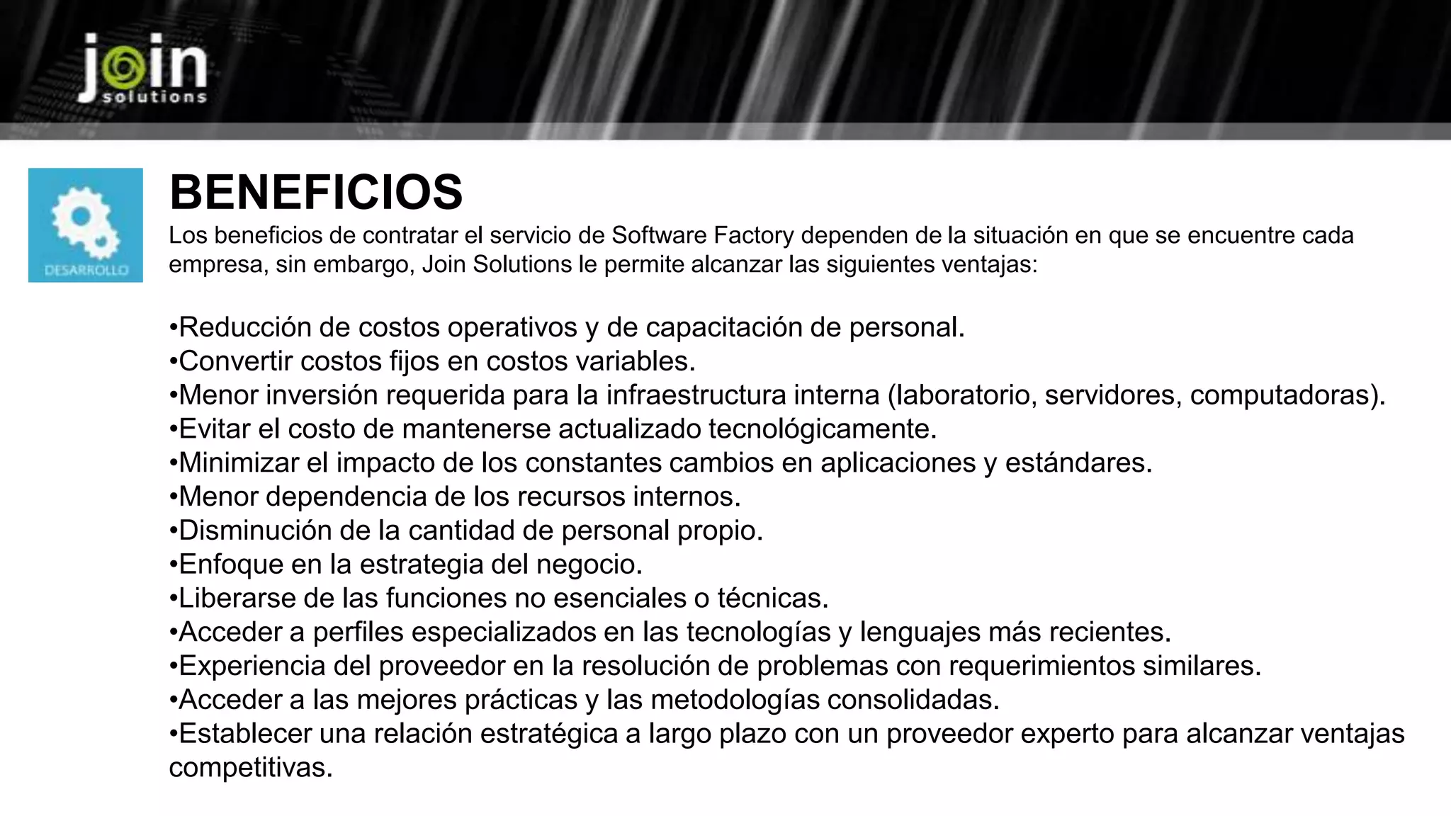 BENEFICIOS
Los beneficios de contratar el servicio de Software Factory dependen de la situación en que se encuentre cada
empresa, sin embargo, Join Solutions le permite alcanzar las siguientes ventajas:
•Reducción de costos operativos y de capacitación de personal.
•Convertir costos fijos en costos variables.
•Menor inversión requerida para la infraestructura interna (laboratorio, servidores, computadoras).
•Evitar el costo de mantenerse actualizado tecnológicamente.
•Minimizar el impacto de los constantes cambios en aplicaciones y estándares.
•Menor dependencia de los recursos internos.
•Disminución de la cantidad de personal propio.
•Enfoque en la estrategia del negocio.
•Liberarse de las funciones no esenciales o técnicas.
•Acceder a perfiles especializados en las tecnologías y lenguajes más recientes.
•Experiencia del proveedor en la resolución de problemas con requerimientos similares.
•Acceder a las mejores prácticas y las metodologías consolidadas.
•Establecer una relación estratégica a largo plazo con un proveedor experto para alcanzar ventajas
competitivas.
 