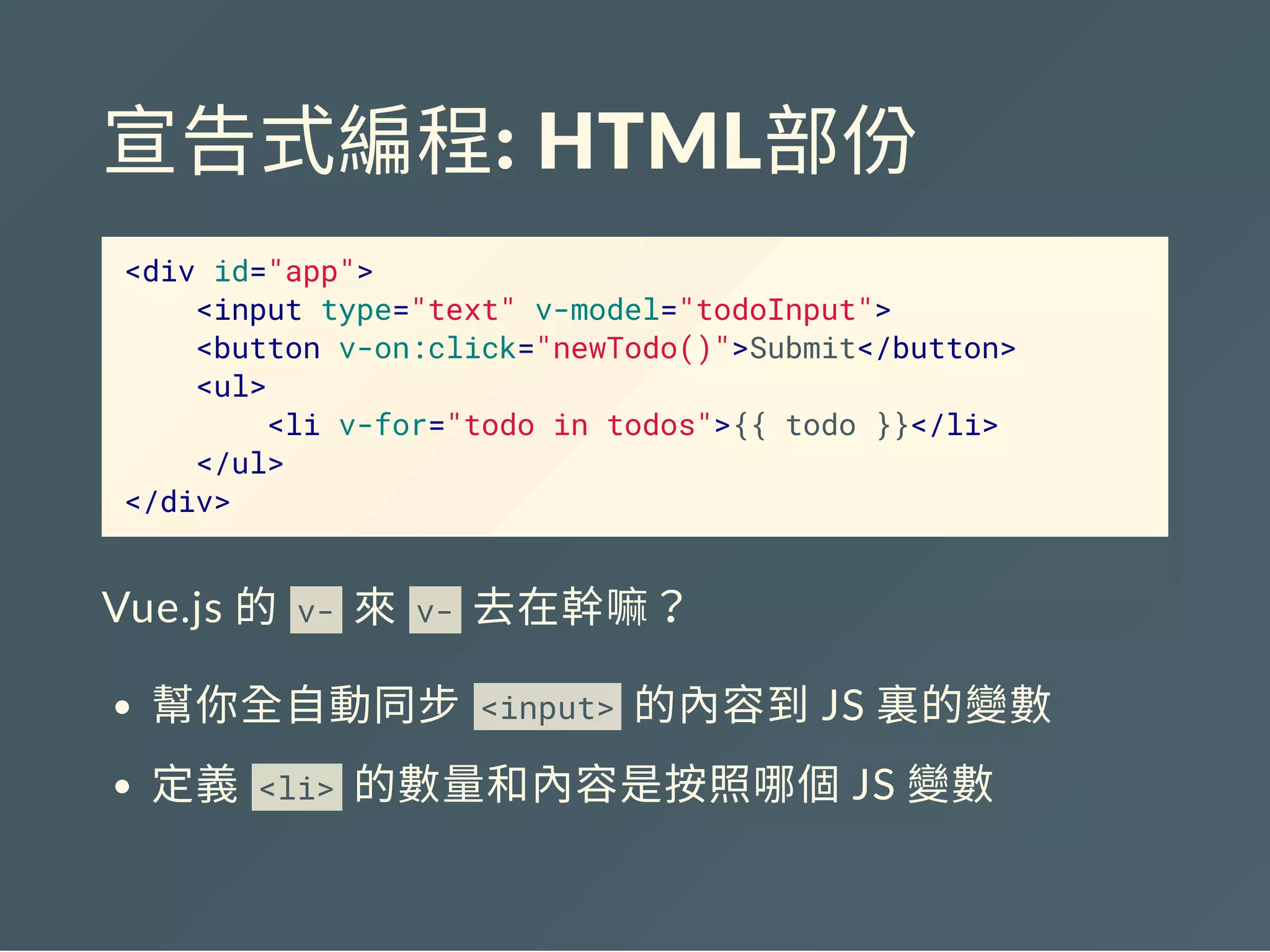 宣告式編程: HTML部份
<div id="app">
<input type="text" v-model="todoInput">
<button v-on:click="newTodo()">Submit</button>
<ul>
<li v-for="todo in todos">{{ todo }}</li>
</ul>
</div>
Vue.js 的 v- 來 v- 去在幹嘛？
幫你全自動同步 <input> 的內容到JS 裏的變數
定義 <li> 的數量和內容是按照哪個JS 變數
 
