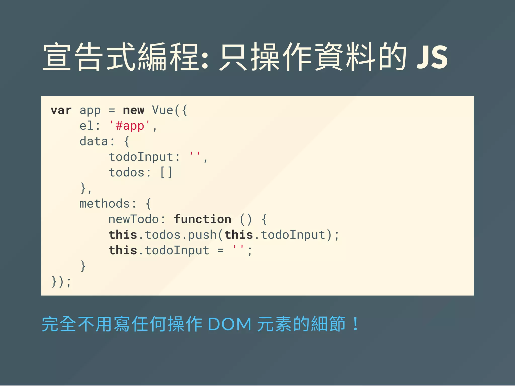 宣告式編程: 只操作資料的 JS
var app = new Vue({
el: '#app',
data: {
todoInput: '',
todos: []
},
methods: {
newTodo: function () {
this.todos.push(this.todoInput);
this.todoInput = '';
}
});
完全不用寫任何操作DOM 元素的細節！
 
