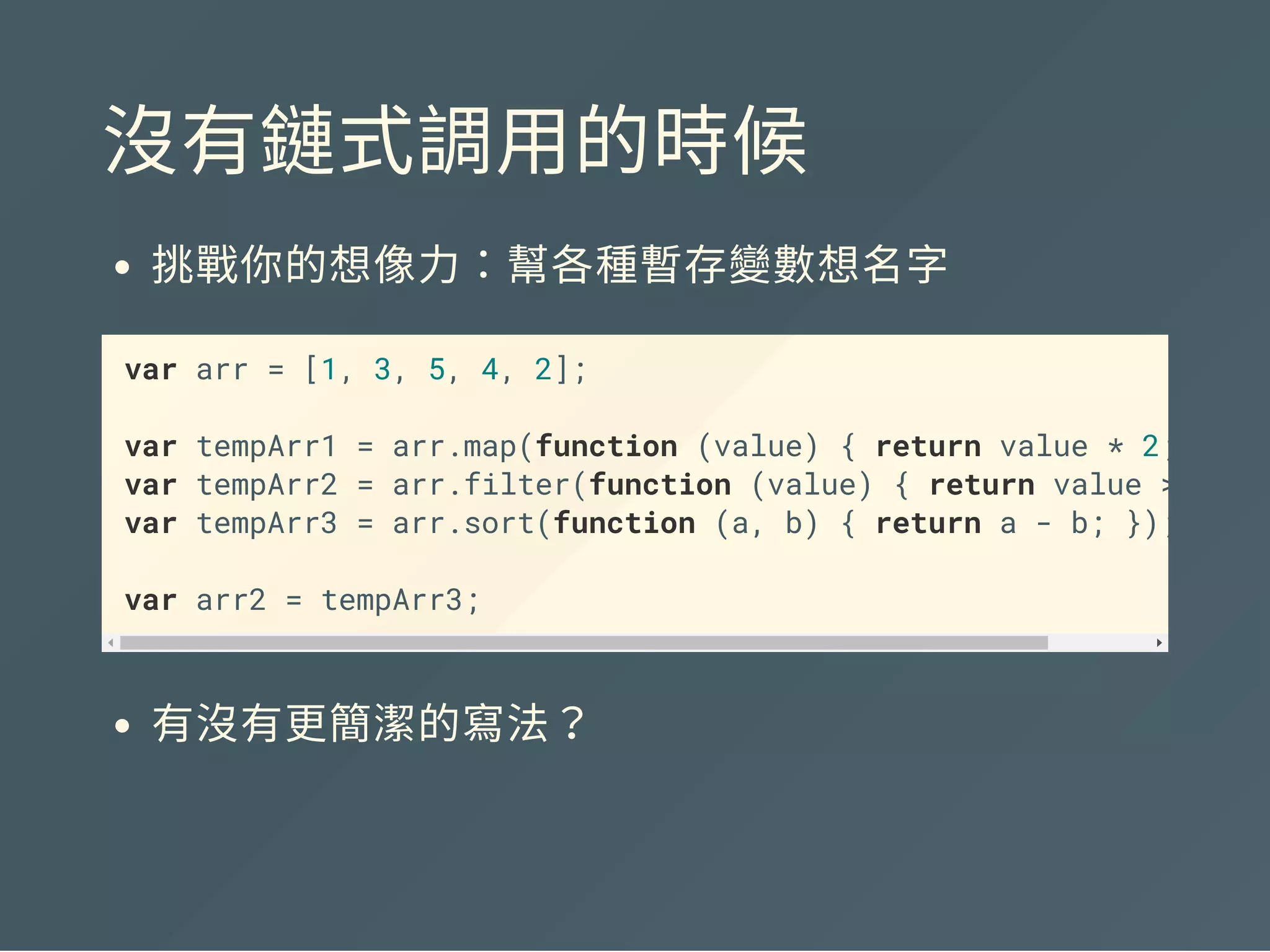 沒有鏈式調用的時候
挑戰你的想像力：幫各種暫存變數想名字
var arr = [1, 3, 5, 4, 2];
var tempArr1 = arr.map(function (value) { return value * 2; } );
var tempArr2 = tempArr1.filter(function (value) { return value >
var tempArr3 = tempArr2.sort(function (a, b) { return a - b; });
var arr2 = tempArr3;
有沒有更簡潔的寫法？
 