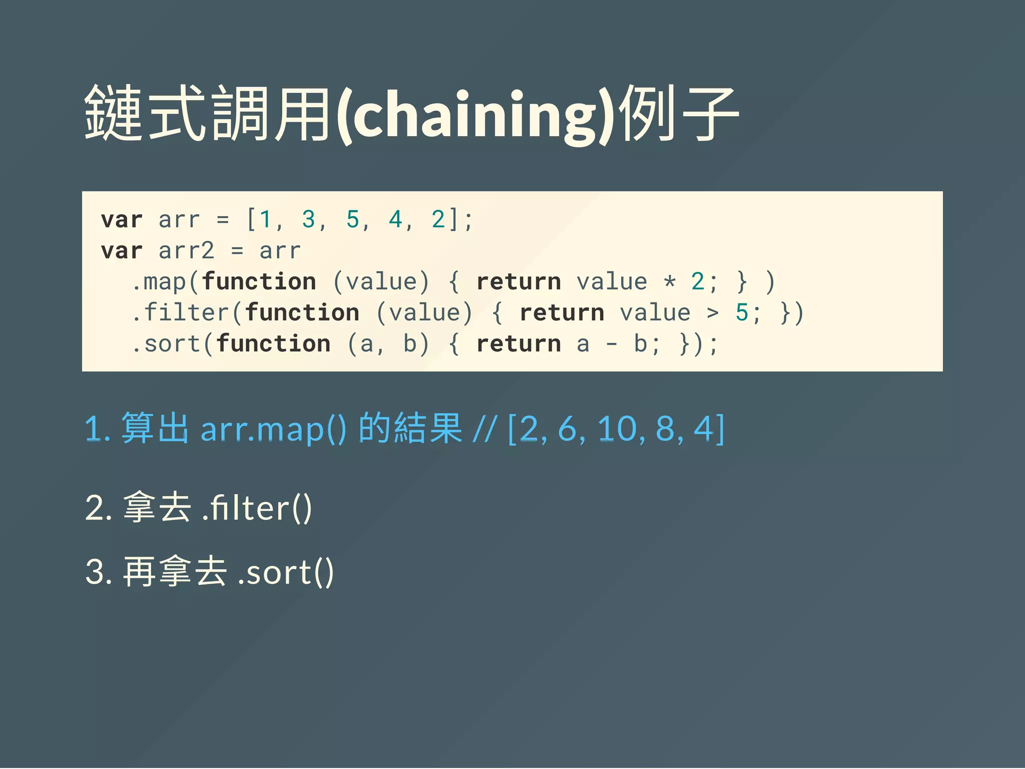鏈式調用(chaining)例子
var arr = [1, 3, 5, 4, 2];
var arr2 = arr
.map(function (value) { return value * 2; } )
.filter(function (value) { return value > 5; })
.sort(function (a, b) { return a - b; });
1. 算出arr.map() 的結果// [2, 6, 10, 8, 4]
2. 拿去. lter()
3. 再拿去.sort()
 