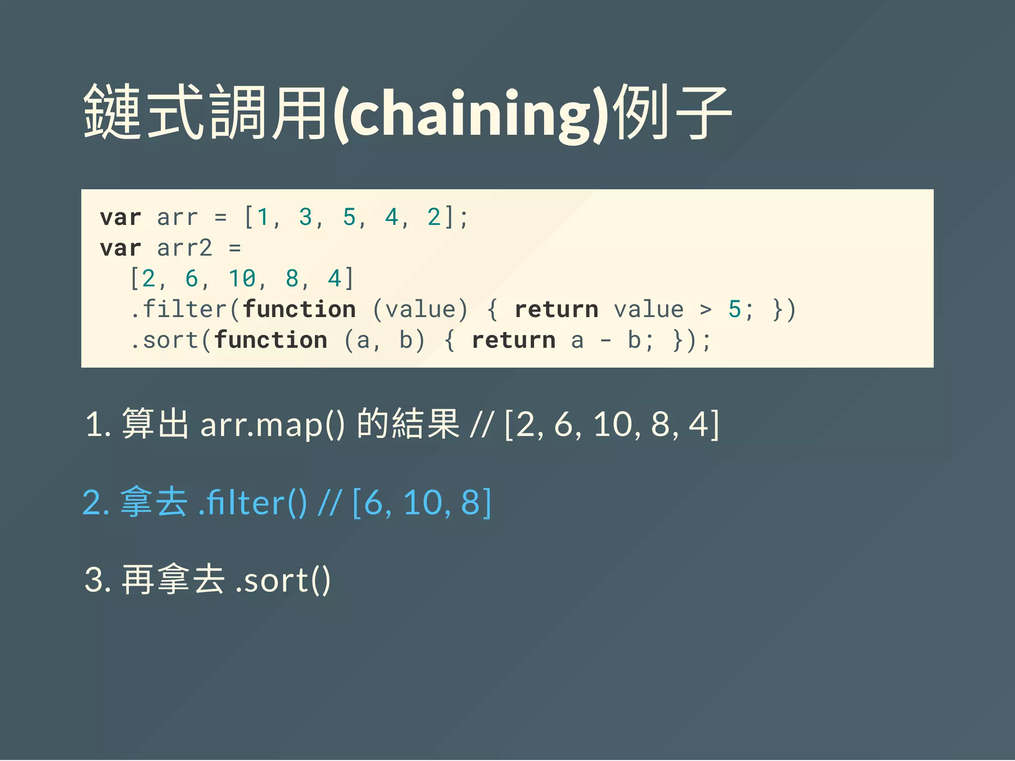 鏈式調用(chaining)例子
var arr = [1, 3, 5, 4, 2];
var arr2 =
[2, 6, 10, 8, 4]
.filter(function (value) { return value > 5; })
.sort(function (a, b) { return a - b; });
1. 算出arr.map() 的結果// [2, 6, 10, 8, 4]
2. 拿去. lter() // [6, 10, 8]
3. 再拿去.sort()
 