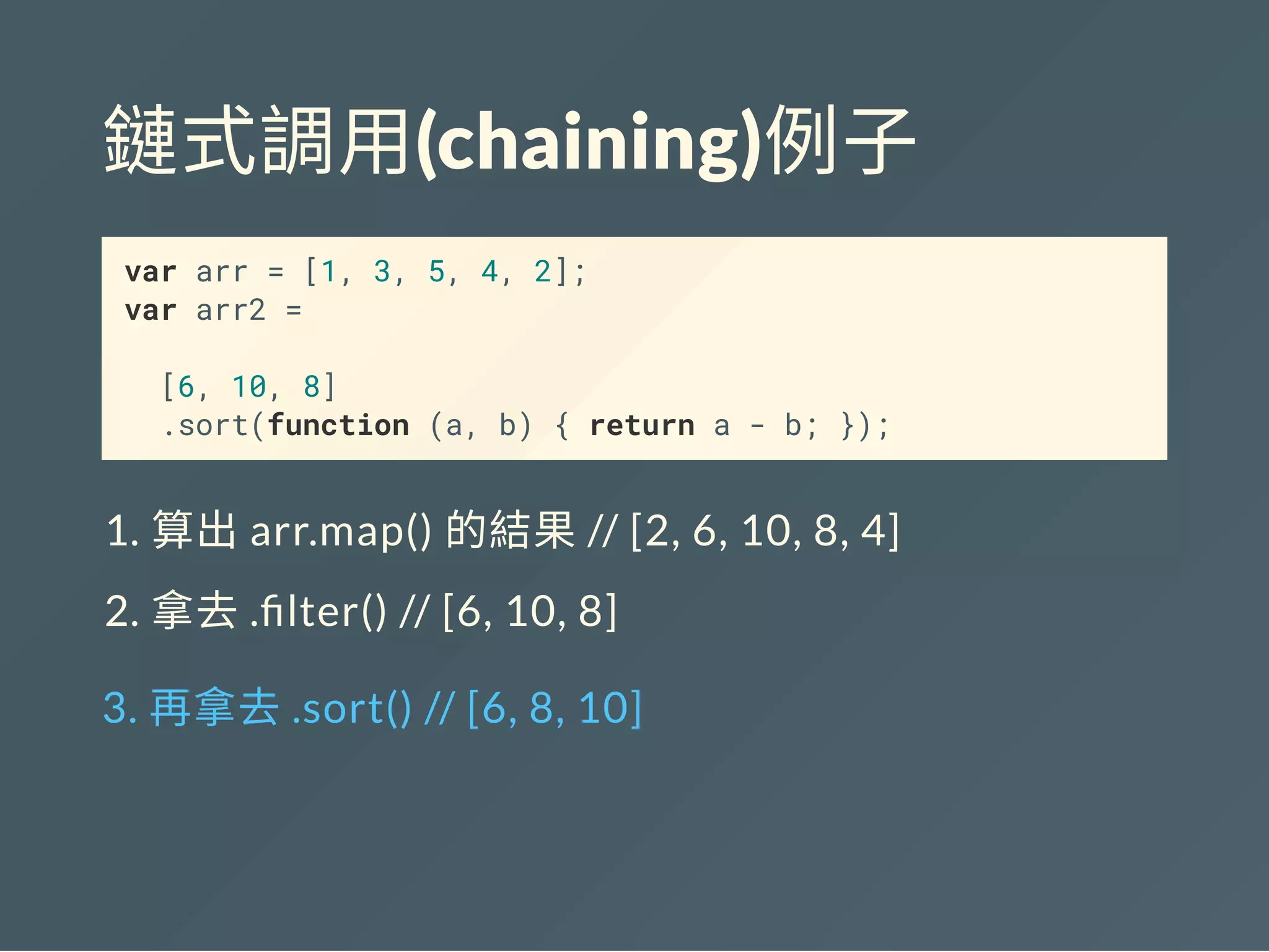 鏈式調用(chaining)例子
var arr = [1, 3, 5, 4, 2];
var arr2 =
[6, 10, 8]
.sort(function (a, b) { return a - b; });
1. 算出arr.map() 的結果// [2, 6, 10, 8, 4]
2. 拿去. lter() // [6, 10, 8]
3. 再拿去.sort() // [6, 8, 10]
 