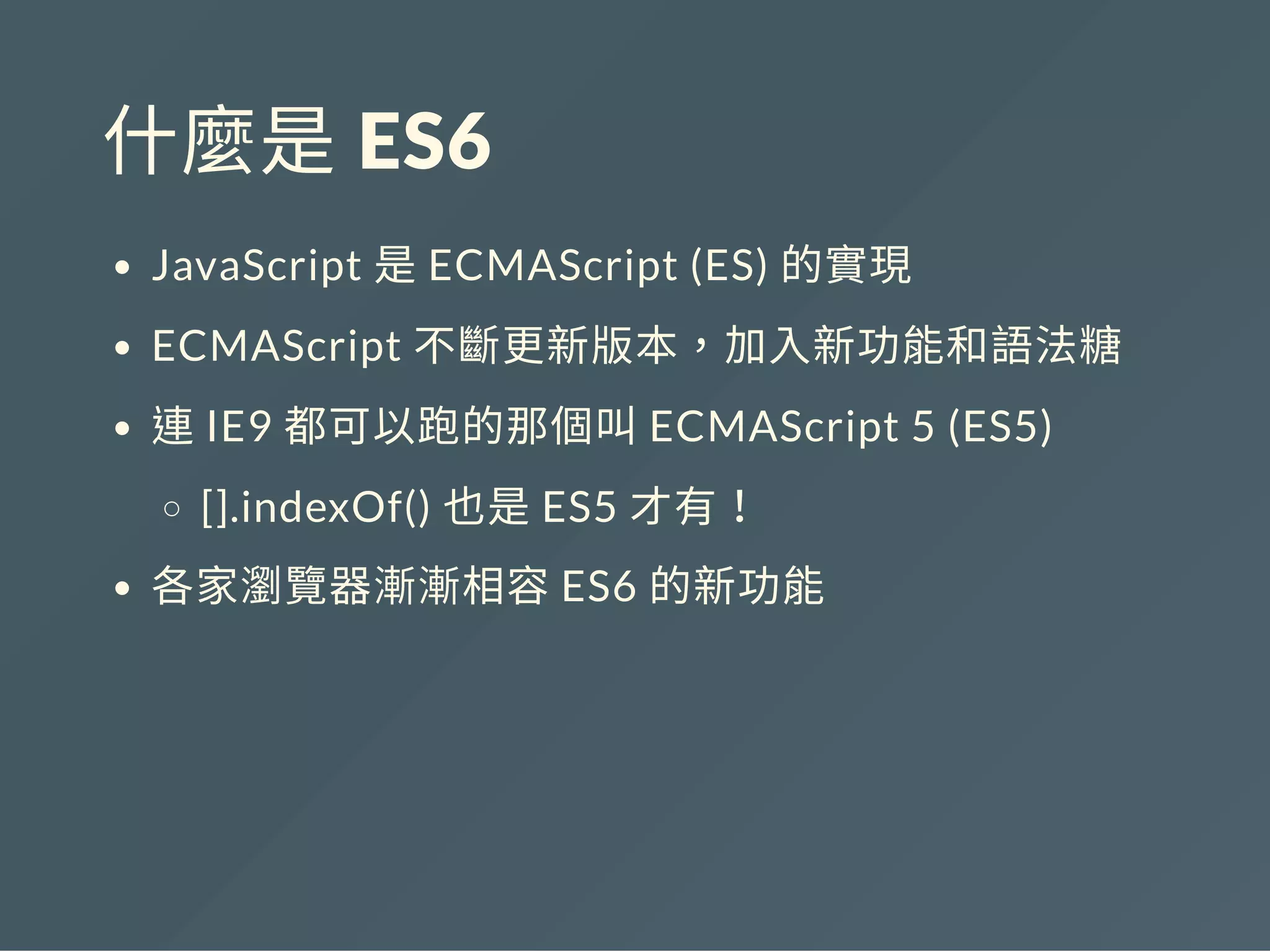 什麼是 ES6
JavaScript 是ECMAScript (ES) 的實現
ECMAScript 不斷更新版本，加入新功能和語法糖
連IE9 都可以跑的那個叫ECMAScript 5 (ES5)
[].indexOf() 也是ES5 才有！
各家瀏覽器漸漸相容ES6 的新功能
 
