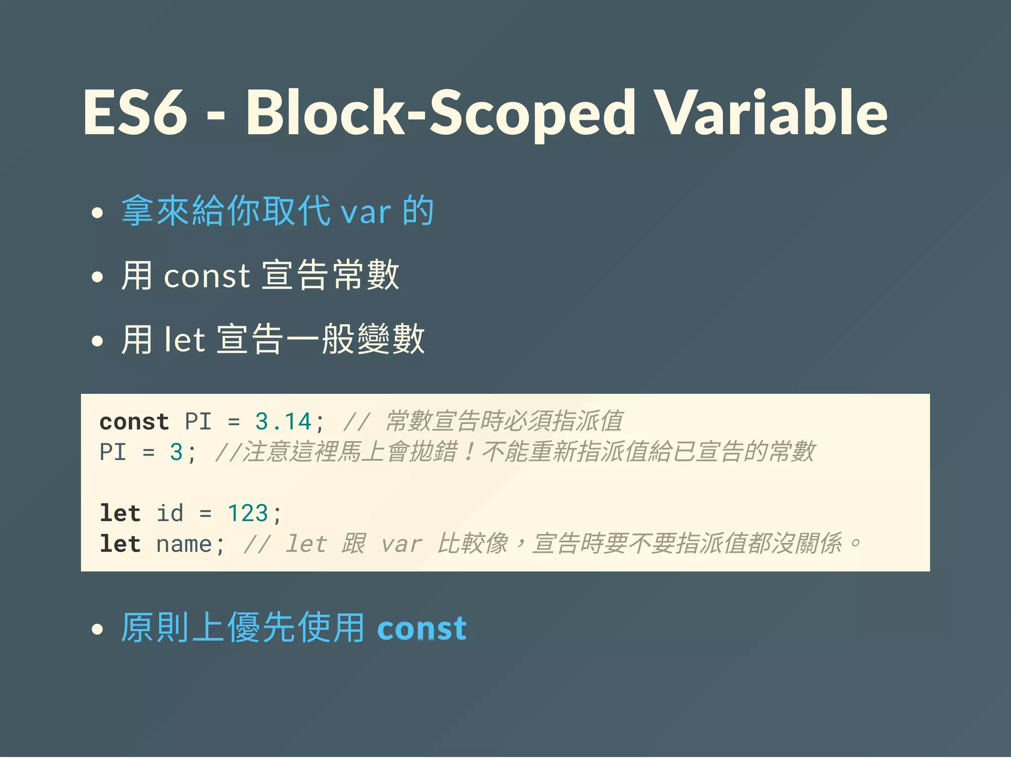 ES6 ‐ Block‐Scoped Variable
拿來給你取代var 的
用const 宣告常數
用let 宣告一般變數
const PI = 3.14; // 常數宣告時必須指派值
PI = 3; //注意這裡馬上會拋錯！不能重新指派值給已宣告的常數
let id = 123;
let name; // let 跟 var 比較像，宣告時要不要指派值都沒關係。
原則上優先使用 const
 