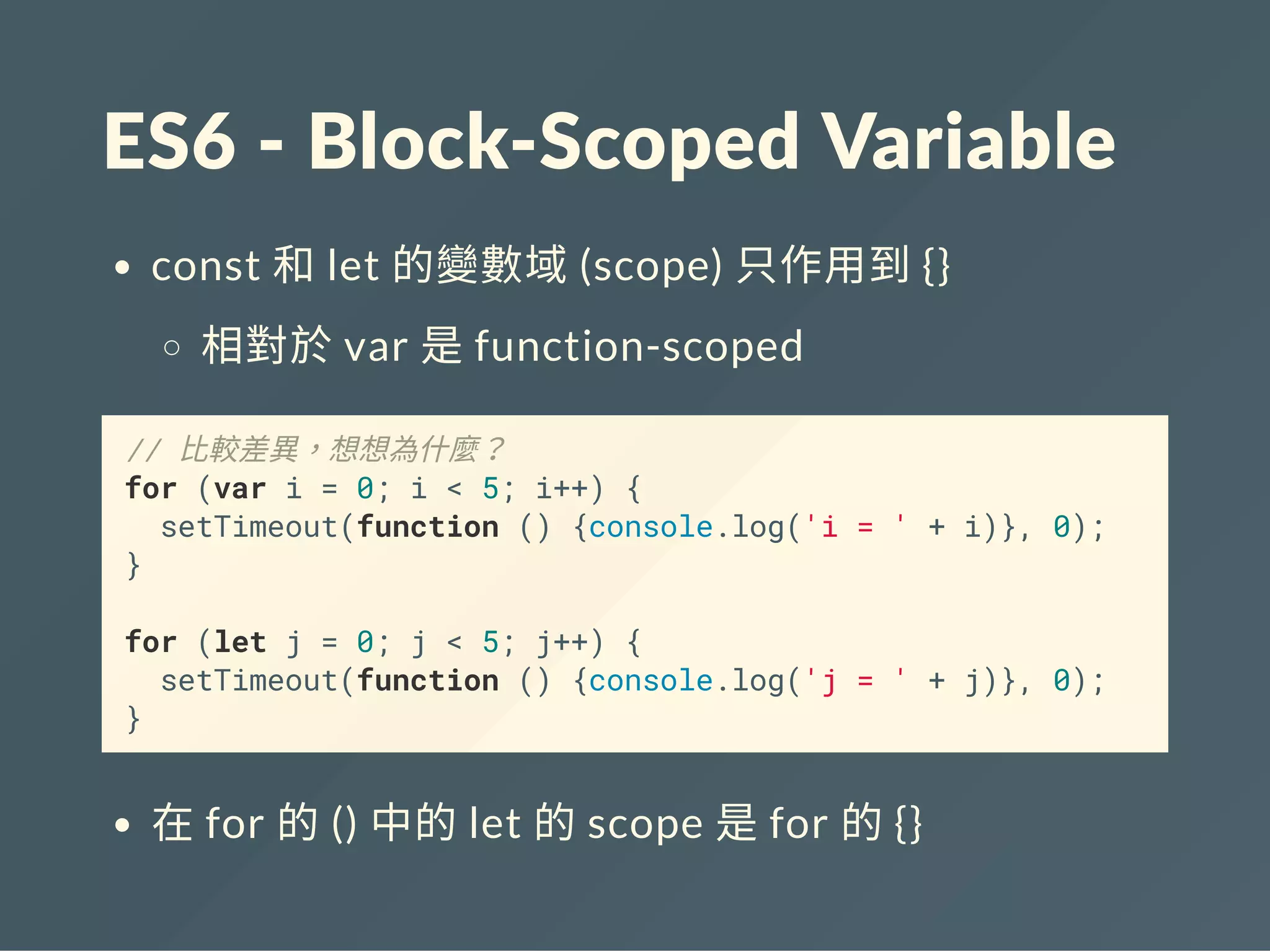 ES6 ‐ Block‐Scoped Variable
const 和let 的變數域(scope) 只作用到{}
相對於var 是function-scoped
// 比較差異，想想為什麼？
for (var i = 0; i < 5; i++) {
setTimeout(function () {console.log('i = ' + i)}, 0);
}
for (let j = 0; j < 5; j++) {
setTimeout(function () {console.log('j = ' + j)}, 0);
}
在for 的() 中的let 的scope 是for 的{}
 