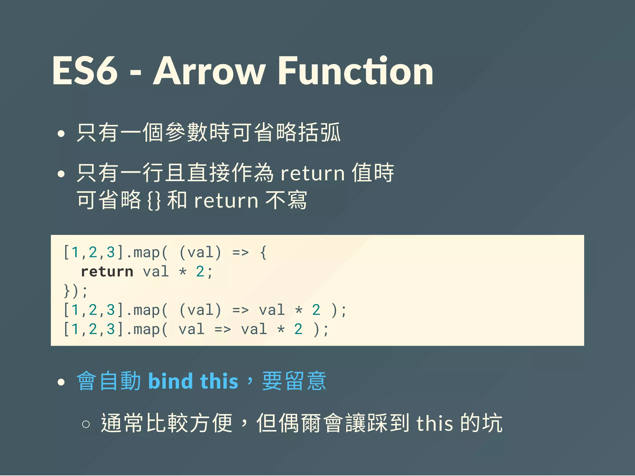 ES6 ‐ Arrow Func on
只有一個參數時可省略括弧
只有一行且直接作為return 值時
可省略{} 和return 不寫
[1,2,3].map( (val) => {
return val * 2;
});
[1,2,3].map( (val) => val * 2 );
[1,2,3].map( val => val * 2 );
會自動 bind this，要留意
通常比較方便，但偶爾會讓踩到this 的坑
 