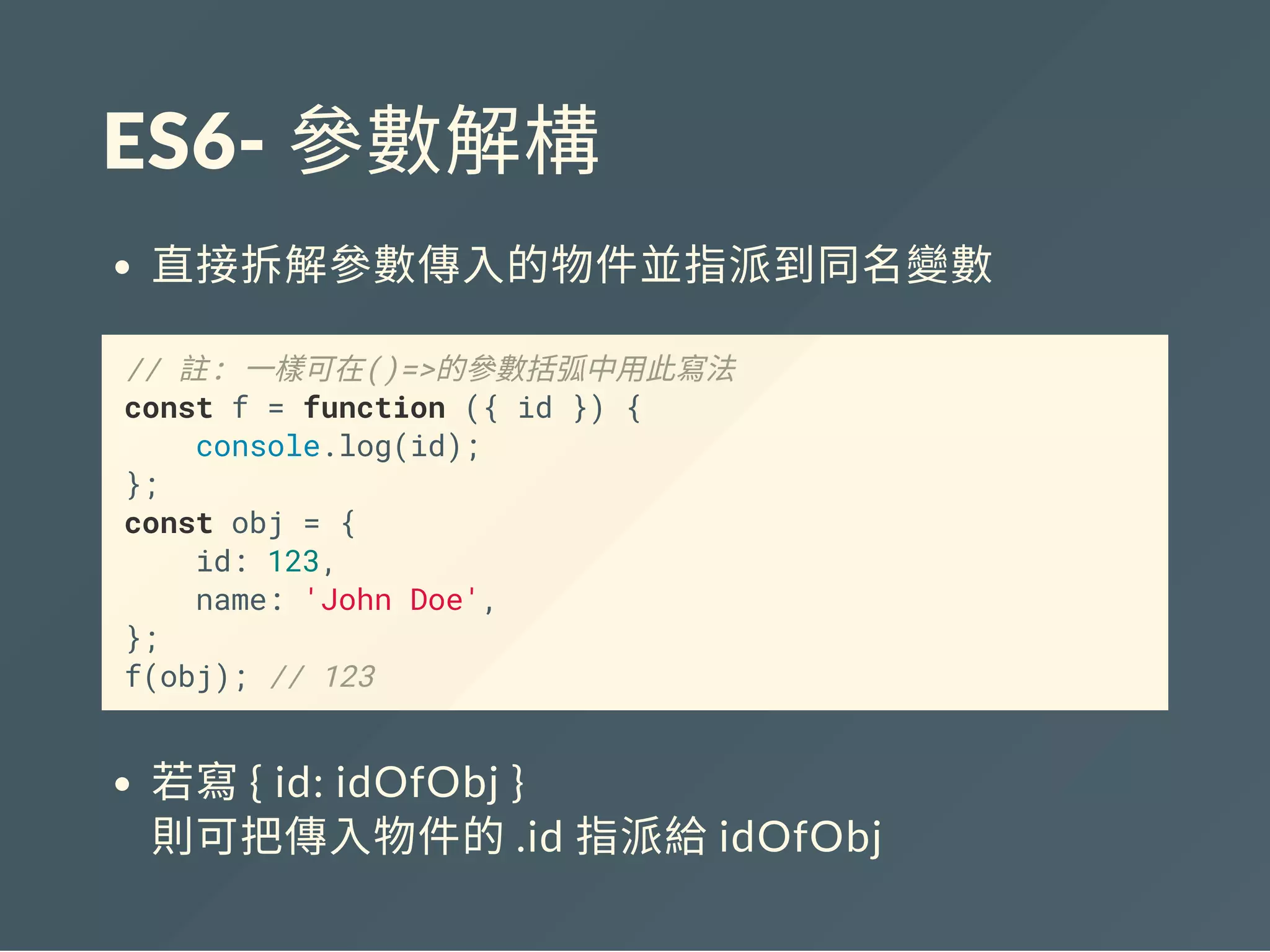 ES6‐ 參數解構
直接拆解參數傳入的物件並指派到同名變數
// 註: 一樣可在()=>的參數括弧中用此寫法
const f = function ({ id }) {
console.log(id);
};
const obj = {
id: 123,
name: 'John Doe',
};
f(obj); // 123
若寫{ id: idOfObj }
則可把傳入物件的.id 指派給idOfObj
 