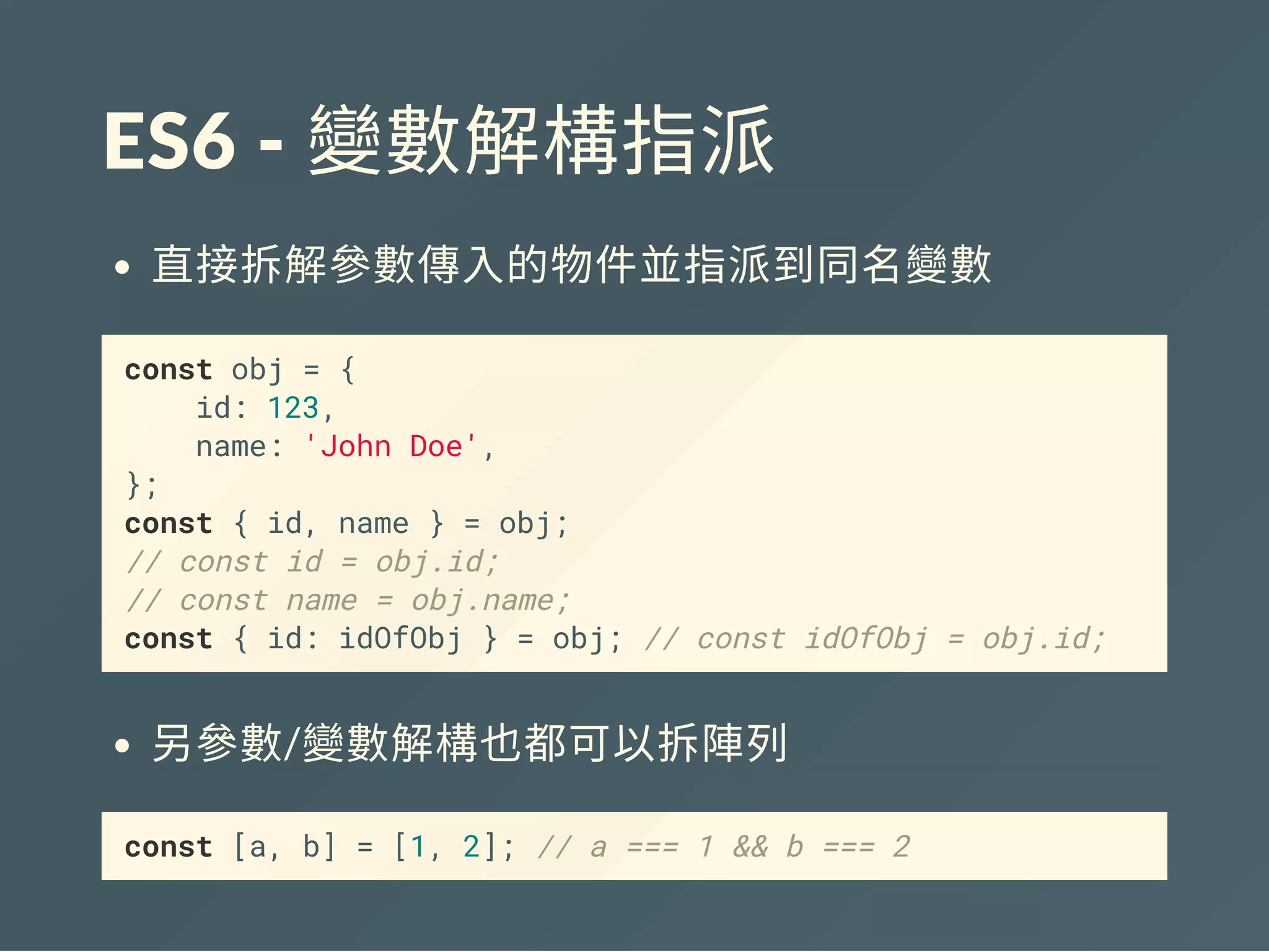 ES6 ‐ 變數解構指派
直接拆解參數傳入的物件並指派到同名變數
const obj = {
id: 123,
name: 'John Doe',
};
const { id, name } = obj;
// const id = obj.id;
// const name = obj.name;
const { id: idOfObj } = obj; // const idOfObj = obj.id;
另參數/變數解構也都可以拆陣列
const [a, b] = [1, 2]; // a === 1 && b === 2
 