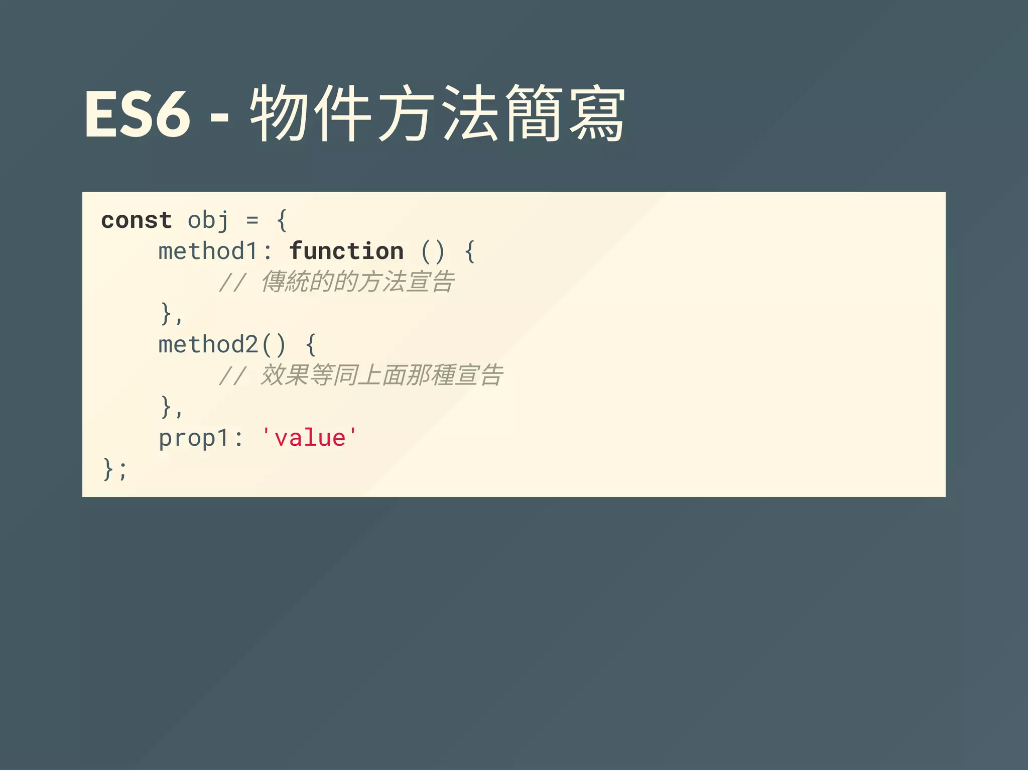 ES6 ‐ 物件方法簡寫
const obj = {
method1: function () {
// 傳統的的方法宣告
},
method2() {
// 效果等同上面那種宣告
},
prop1: 'value'
};
 
