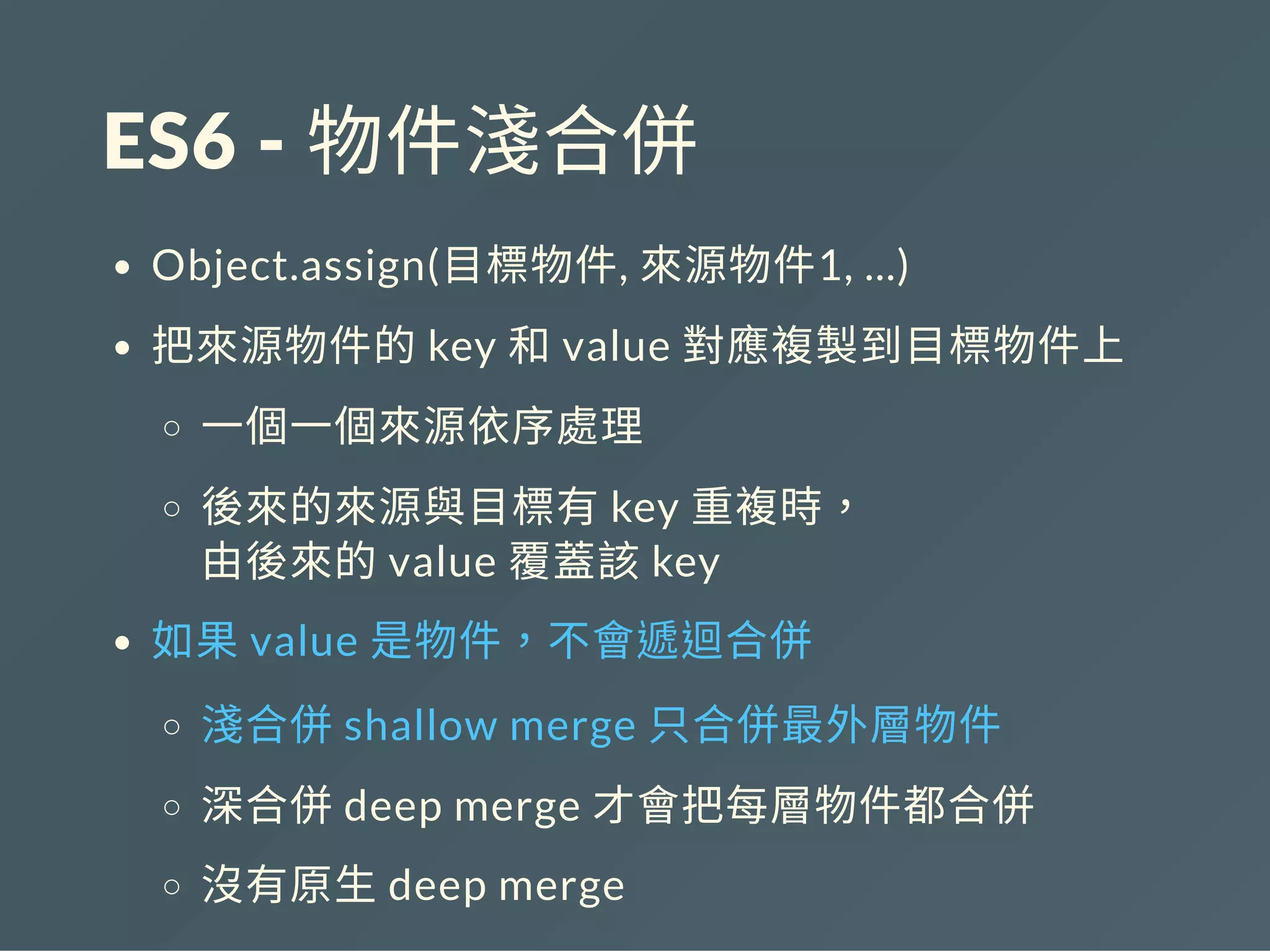 ES6 ‐ 物件淺合併
Object.assign(目標物件, 來源物件1, ...)
把來源物件的key 和value 對應複製到目標物件上
一個一個來源依序處理
後來的來源與目標有key 重複時，
由後來的value 覆蓋該key
如果value 是物件，不會遞迴合併
淺合併shallow merge 只合併最外層物件
深合併deep merge 才會把每層物件都合併
沒有原生deep merge
 