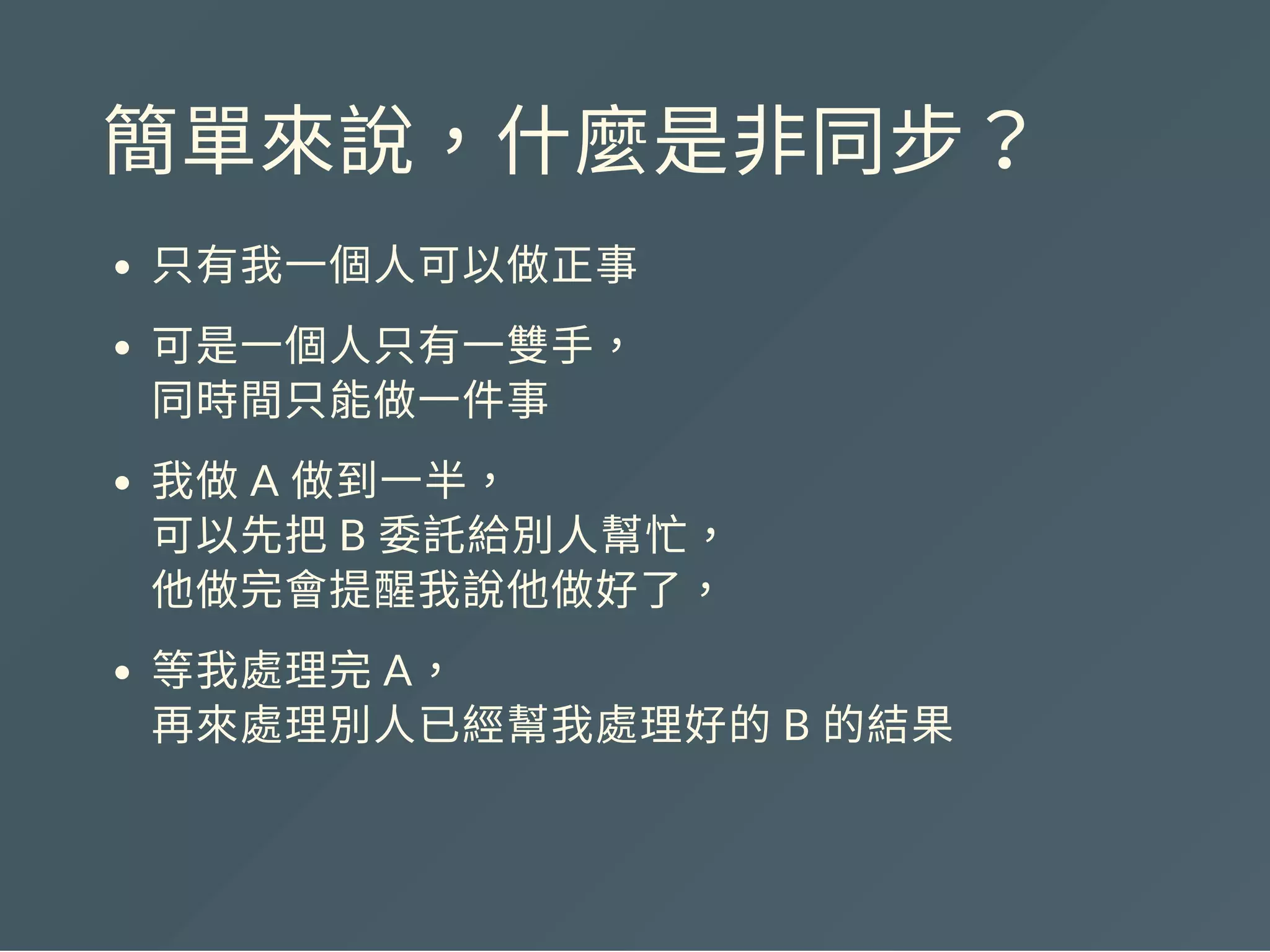 簡單來說，什麼是非同步？
只有我一個人可以做正事
可是一個人只有一雙手，
同時間只能做一件事
我做A 做到一半，
可以先把B 委託給別人幫忙，
他做完會提醒我說他做好了，
等我處理完A，
再來處理別人已經幫我處理好的B 的結果
 
