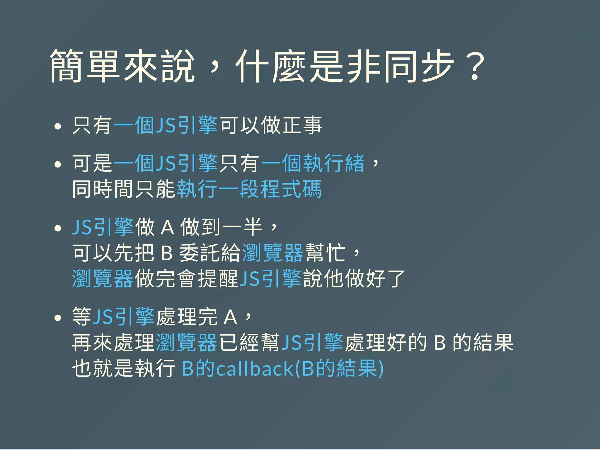 簡單來說，什麼是非同步？
只有一個JS引擎可以做正事
可是一個JS引擎只有一個執行緒，
同時間只能執行一段程式碼
JS引擎做A 做到一半，
可以先把B 委託給瀏覽器幫忙，
瀏覽器做完會提醒JS引擎說他做好了
等JS引擎處理完A，
再來處理瀏覽器已經幫JS引擎處理好的B 的結果
也就是執行B的callback(B的結果)
 