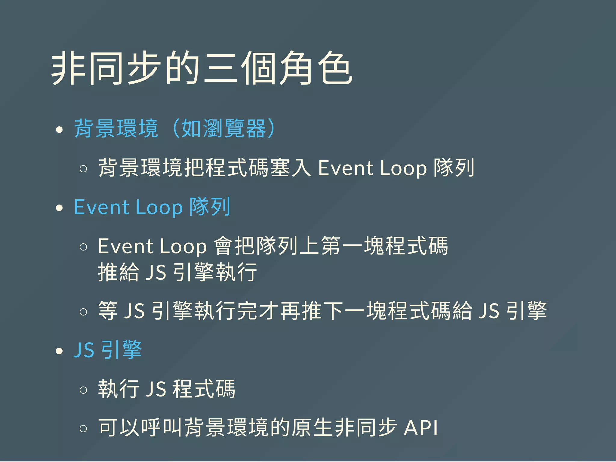 非同步的三個角色
背景環境（如瀏覽器）
背景環境把程式碼塞入Event Loop 隊列
Event Loop 隊列
Event Loop 會把隊列上第一塊程式碼
推給JS 引擎執行
等JS 引擎執行完才再推下一塊程式碼給JS 引擎
JS 引擎
執行JS 程式碼
可以呼叫背景環境的原生非同步API
 