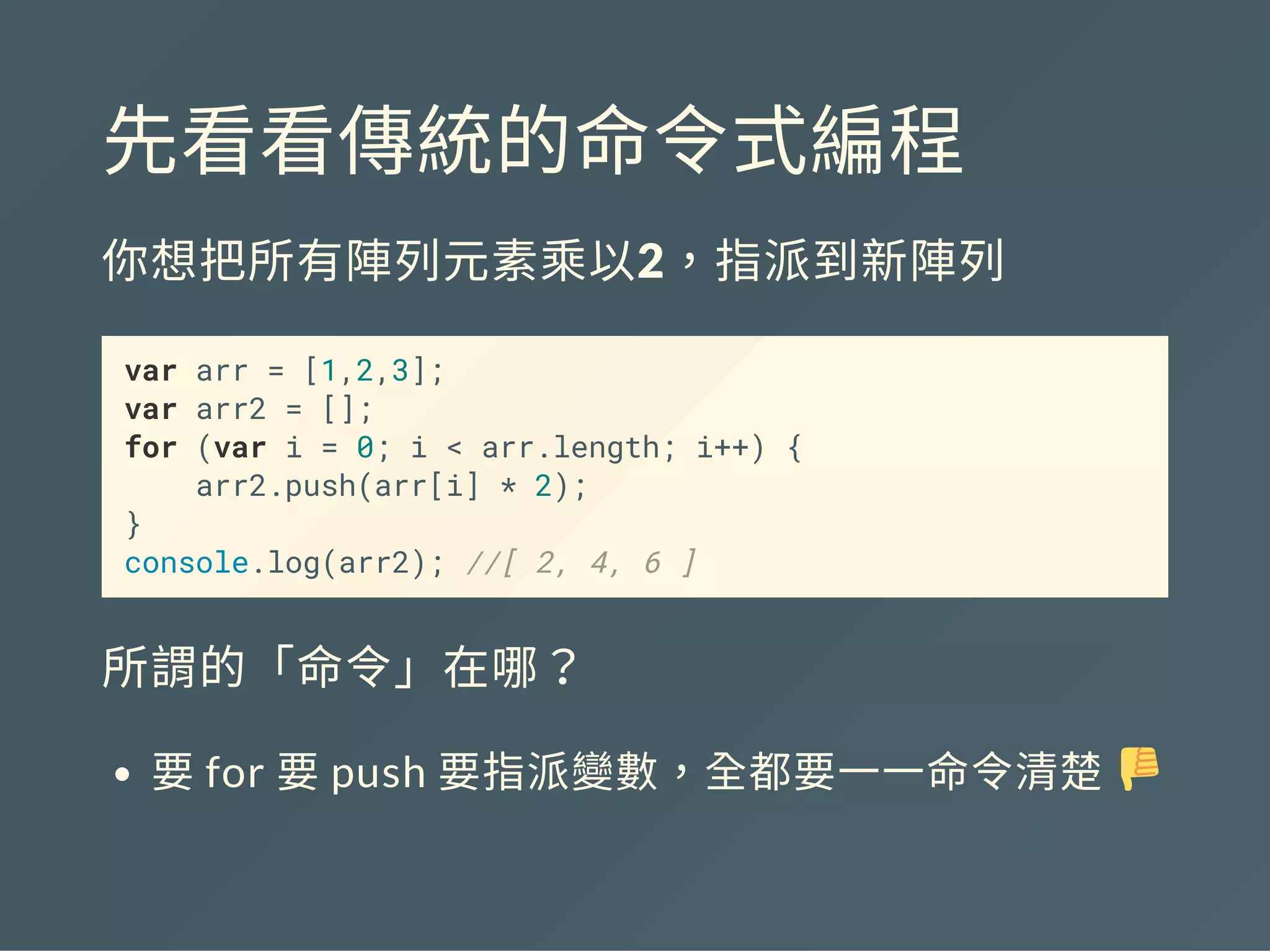 先看看傳統的命令式編程
你想把所有陣列元素乘以2，指派到新陣列
var arr = [1,2,3];
var arr2 = [];
for (var i = 0; i < arr.length; i++) {
arr2.push(arr[i] * 2);
}
console.log(arr2); //[ 2, 4, 6 ]
所謂的「命令」在哪？
要for 要push 要指派變數，全都要一一命令清楚
 