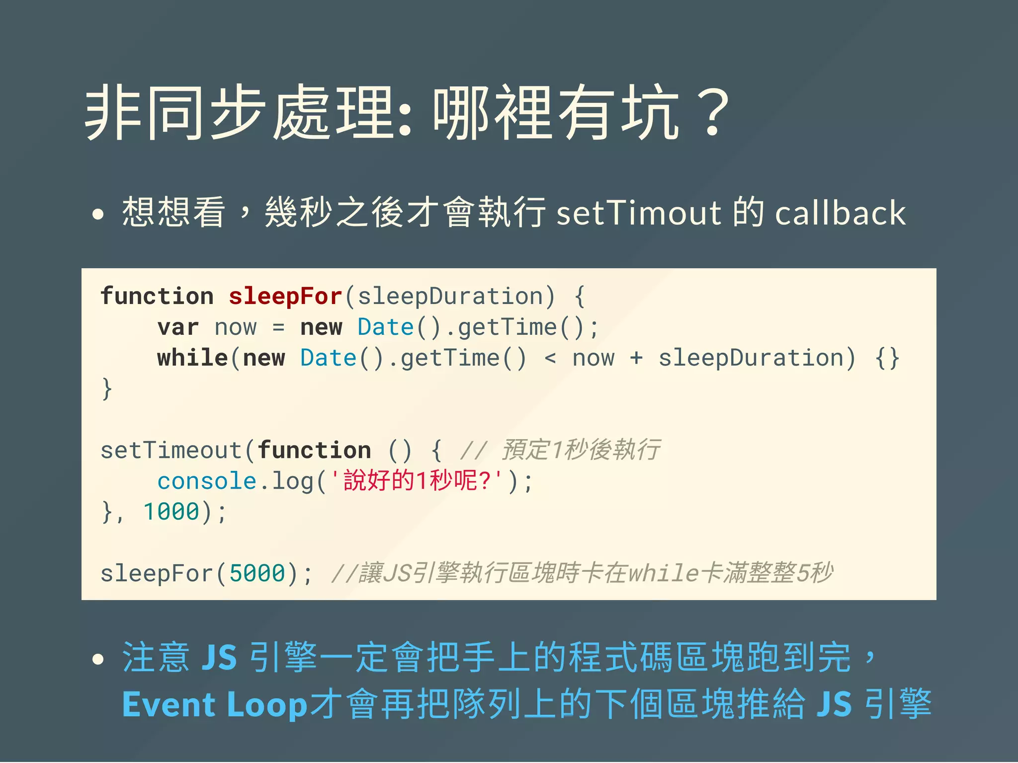 非同步處理: 哪裡有坑？
想想看，幾秒之後才會執行setTimout 的callback
function sleepFor(sleepDuration) {
var now = new Date().getTime();
while(new Date().getTime() < now + sleepDuration) {}
}
setTimeout(function () { // 預定1秒後執行
console.log('說好的1秒呢?');
}, 1000);
sleepFor(5000); //讓JS引擎執行區塊時卡在while卡滿整整5秒
注意 JS 引擎一定會把手上的程式碼區塊跑到完，
Event Loop才會再把隊列上的下個區塊推給 JS 引擎
 