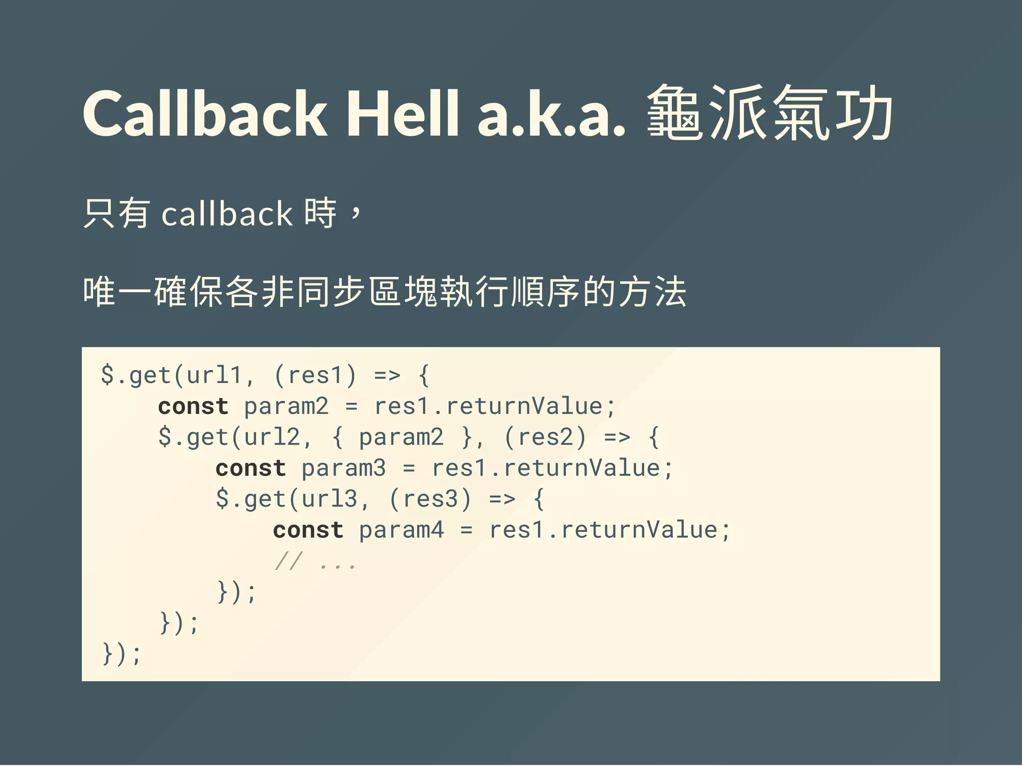 Callback Hell a.k.a. 龜派氣功
只有callback 時，
唯一確保各非同步區塊執行順序的方法
$.get(url1, (res1) => {
const param2 = res1.returnValue;
$.get(url2, { param2 }, (res2) => {
const param3 = res1.returnValue;
$.get(url3, (res3) => {
const param4 = res1.returnValue;
// ...
});
});
});
 
