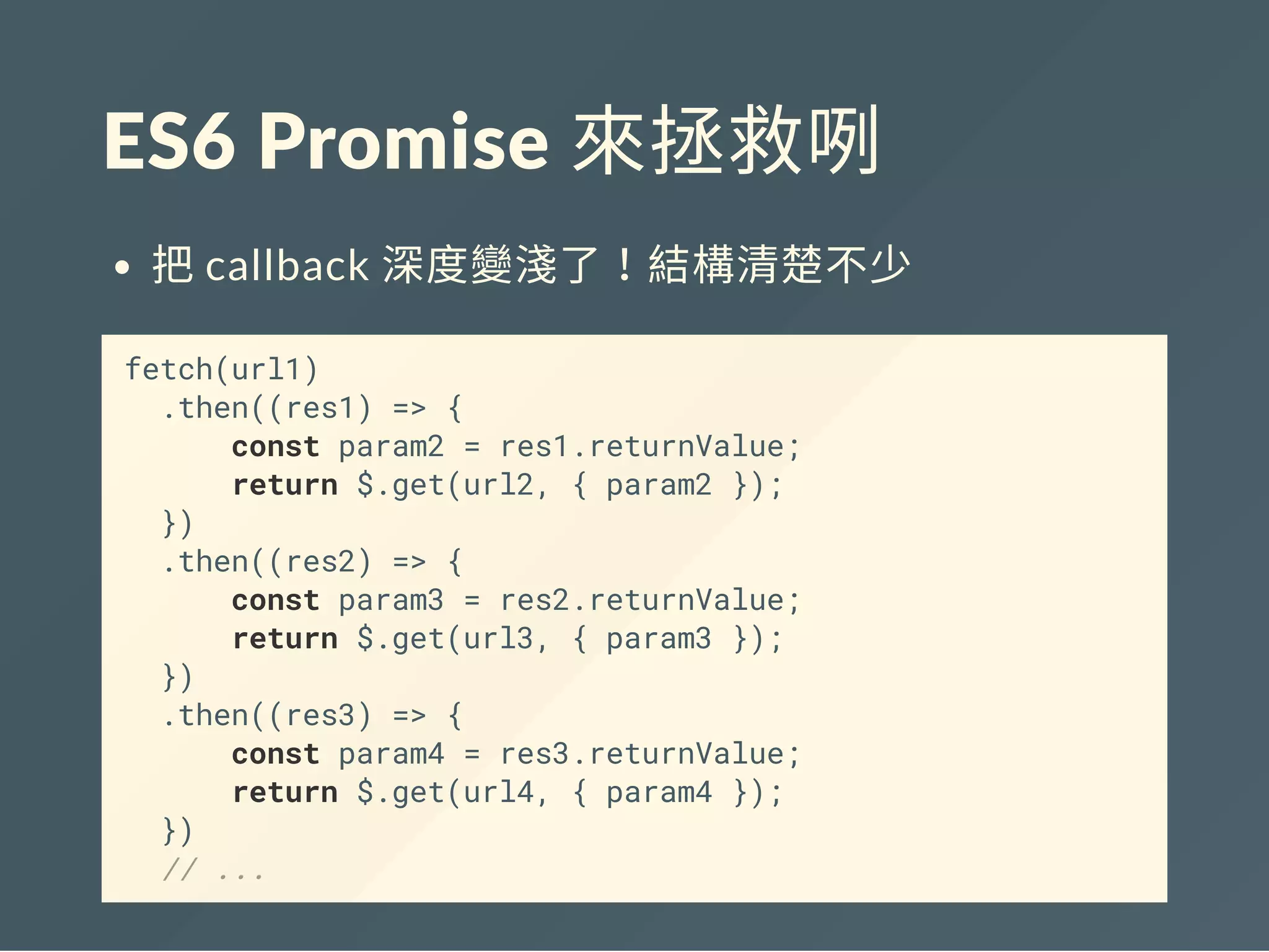 ES6 Promise 來拯救咧
把callback 深度變淺了！結構清楚不少
fetch(url1)
.then((res1) => {
const param2 = res1.returnValue;
return $.get(url2, { param2 });
})
.then((res2) => {
const param3 = res2.returnValue;
return $.get(url3, { param3 });
})
.then((res3) => {
const param4 = res3.returnValue;
return $.get(url4, { param4 });
})
// ...
 