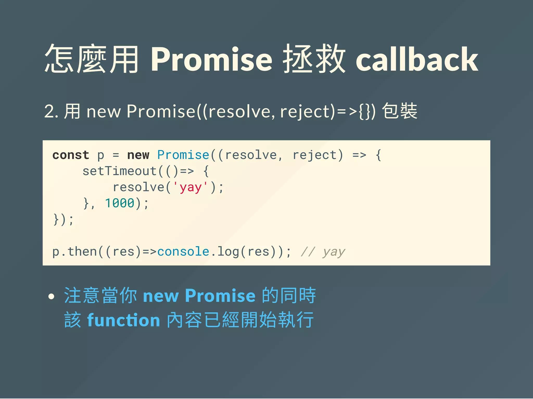 怎麼用 Promise 拯救 callback
2. 用new Promise((resolve, reject)=>{}) 包裝
const p = new Promise((resolve, reject) => {
setTimeout(()=> {
resolve('yay');
}, 1000);
});
p.then((res)=>console.log(res)); // yay
注意當你 new Promise 的同時
該 func on 內容已經開始執行
 