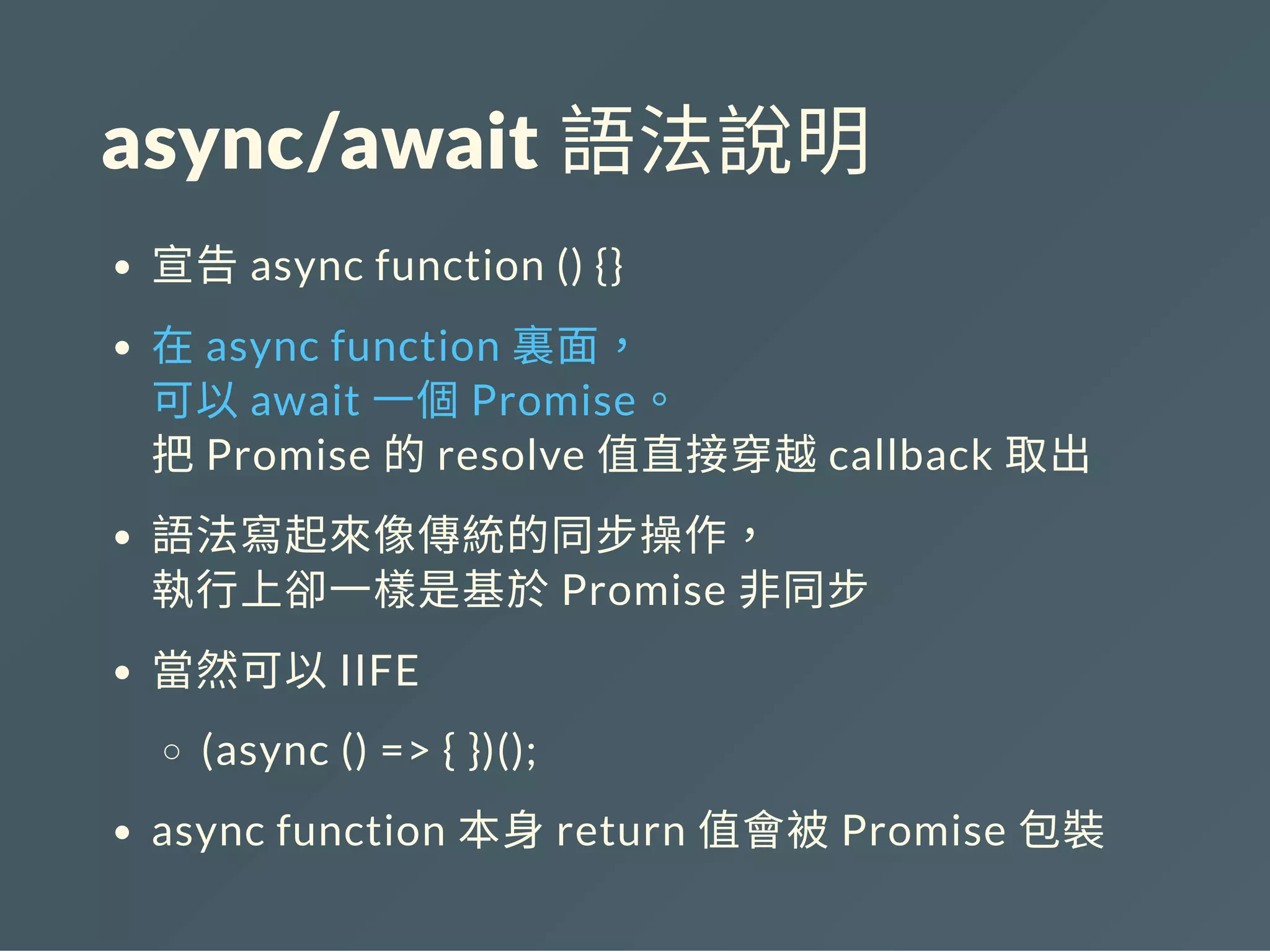 async/await 語法說明
宣告async function () {}
在async function 裏面，
可以await 一個Promise。
把Promise 的resolve 值直接穿越callback 取出
語法寫起來像傳統的同步操作，
執行上卻一樣是基於Promise 非同步
當然可以IIFE
(async () => { })();
async function 本身return 值會被Promise 包裝
 