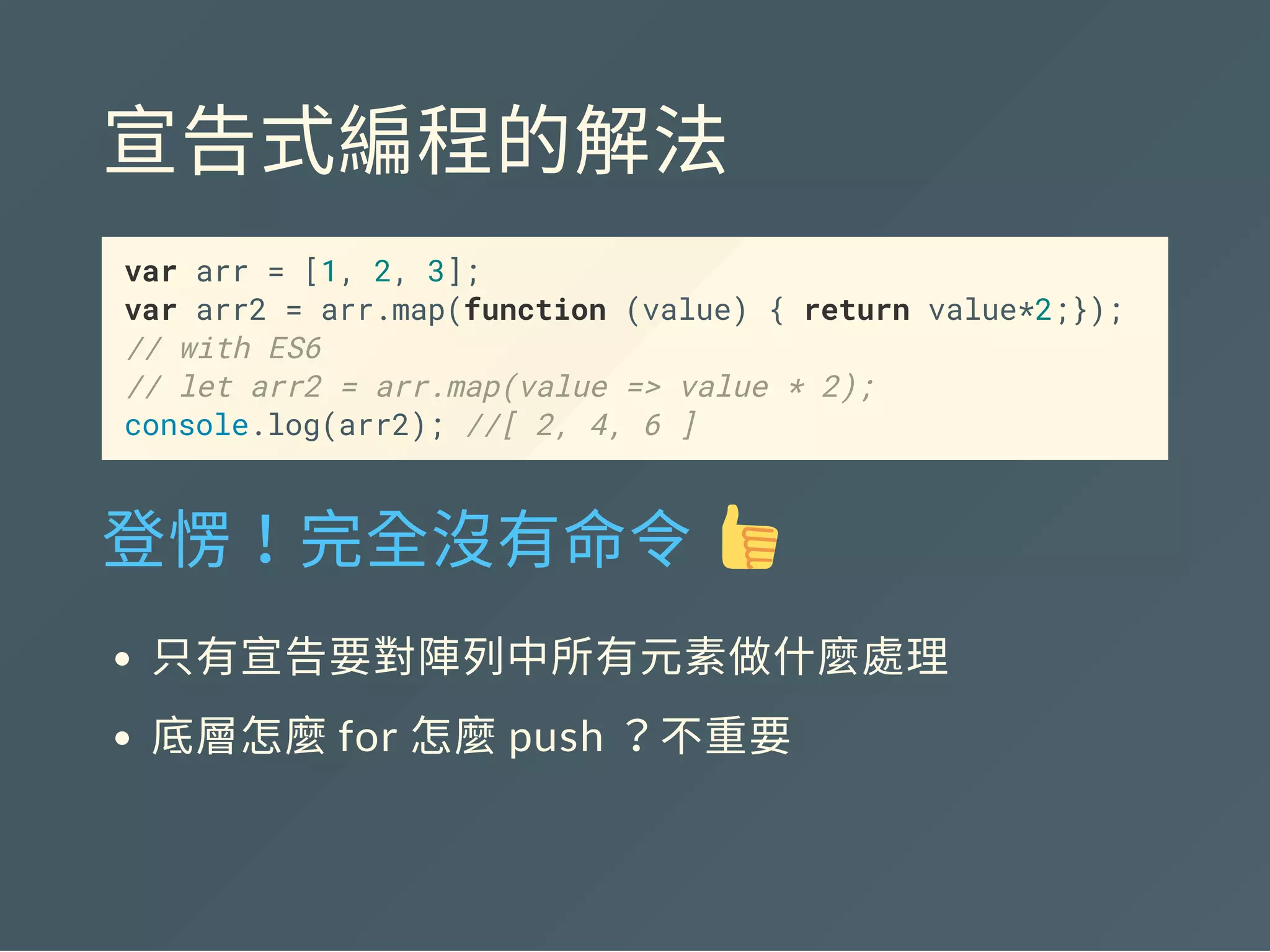 宣告式編程的解法
var arr = [1, 2, 3];
var arr2 = arr.map(function (value) { return value*2;});
// with ES6
// let arr2 = arr.map(value => value * 2);
console.log(arr2); //[ 2, 4, 6 ]
登愣！完全沒有命令 
只有宣告要對陣列中所有元素做什麼處理
底層怎麼for 怎麼push ？不重要
 
