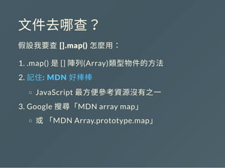 文件去哪查？
假設我要查 [].map() 怎麼用：
1. .map() 是[] 陣列(Array)類型物件的方法
2. 記住: MDN 好棒棒
JavaScript 最方便參考資源沒有之一
3. Google 搜尋「MDN array map」
或「MDN Array.prototype.map」
 