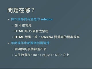 問題在哪？
操作誰都要有清楚的 selector
加id 很常見
HTML 跟JS 嵌合太緊密
HTML 版型一改，selector 要重寫的機率很高
怎麼操作也都要個別講清楚
明明做的事情都差不多
人生浪費在'<li>' + value + '</li>' 之上
 