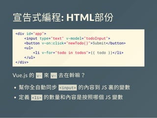 宣告式編程: HTML部份
<div id="app">
<input type="text" v-model="todoInput">
<button v-on:click="newTodo()">Submit</button>
<ul>
<li v-for="todo in todos">{{ todo }}</li>
</ul>
</div>
Vue.js 的 v- 來 v- 去在幹嘛？
幫你全自動同步 <input> 的內容到JS 裏的變數
定義 <li> 的數量和內容是按照哪個JS 變數
 