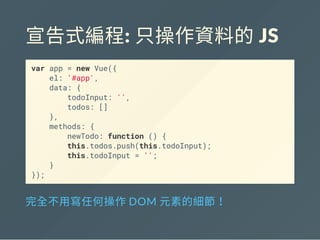 宣告式編程: 只操作資料的 JS
var app = new Vue({
el: '#app',
data: {
todoInput: '',
todos: []
},
methods: {
newTodo: function () {
this.todos.push(this.todoInput);
this.todoInput = '';
}
});
完全不用寫任何操作DOM 元素的細節！
 