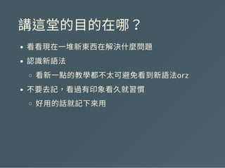 講這堂的目的在哪？
看看現在一堆新東西在解決什麼問題
認識新語法
看新一點的教學都不太可避免看到新語法orz
不要去記，看過有印象看久就習慣
好用的話就記下來用
 