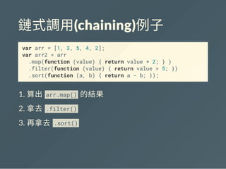 鏈式調用(chaining)例子
var arr = [1, 3, 5, 4, 2];
var arr2 = arr
.map(function (value) { return value * 2; } )
.filter(function (value) { return value > 5; })
.sort(function (a, b) { return a - b; });
1. 算出arr.map() 的結果
2. 拿去. lter()
3. 再拿去.sort()
 
