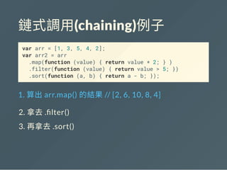 鏈式調用(chaining)例子
var arr = [1, 3, 5, 4, 2];
var arr2 = arr
.map(function (value) { return value * 2; } )
.filter(function (value) { return value > 5; })
.sort(function (a, b) { return a - b; });
1. 算出arr.map() 的結果// [2, 6, 10, 8, 4]
2. 拿去. lter()
3. 再拿去.sort()
 