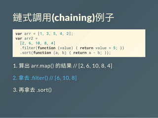 鏈式調用(chaining)例子
var arr = [1, 3, 5, 4, 2];
var arr2 =
[2, 6, 10, 8, 4]
.filter(function (value) { return value > 5; })
.sort(function (a, b) { return a - b; });
1. 算出arr.map() 的結果// [2, 6, 10, 8, 4]
2. 拿去. lter() // [6, 10, 8]
3. 再拿去.sort()
 
