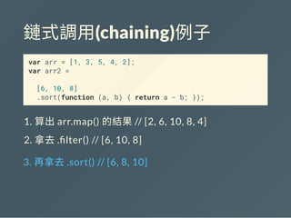 鏈式調用(chaining)例子
var arr = [1, 3, 5, 4, 2];
var arr2 =
[6, 10, 8]
.sort(function (a, b) { return a - b; });
1. 算出arr.map() 的結果// [2, 6, 10, 8, 4]
2. 拿去. lter() // [6, 10, 8]
3. 再拿去.sort() // [6, 8, 10]
 