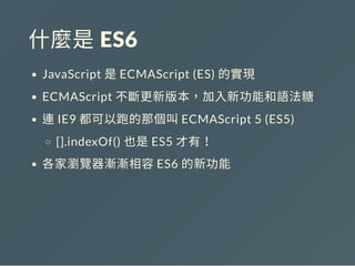 什麼是 ES6
JavaScript 是ECMAScript (ES) 的實現
ECMAScript 不斷更新版本，加入新功能和語法糖
連IE9 都可以跑的那個叫ECMAScript 5 (ES5)
[].indexOf() 也是ES5 才有！
各家瀏覽器漸漸相容ES6 的新功能
 