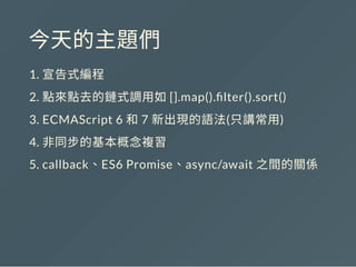 今天的主題們
1. 宣告式編程
2. 點來點去的鏈式調用如[].map(). lter().sort()
3. ECMAScript 6 和7 新出現的語法(只講常用)
4. 非同步的基本概念複習
5. callback、ES6 Promise、async/await 之間的關係
 