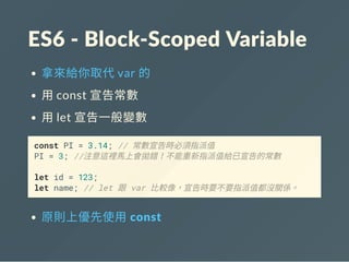 ES6 ‐ Block‐Scoped Variable
拿來給你取代var 的
用const 宣告常數
用let 宣告一般變數
const PI = 3.14; // 常數宣告時必須指派值
PI = 3; //注意這裡馬上會拋錯！不能重新指派值給已宣告的常數
let id = 123;
let name; // let 跟 var 比較像，宣告時要不要指派值都沒關係。
原則上優先使用 const
 