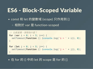 ES6 ‐ Block‐Scoped Variable
const 和let 的變數域(scope) 只作用到{}
相對於var 是function-scoped
// 比較差異，想想為什麼？
for (var i = 0; i < 5; i++) {
setTimeout(function () {console.log('i = ' + i)}, 0);
}
for (let j = 0; j < 5; j++) {
setTimeout(function () {console.log('j = ' + j)}, 0);
}
在for 的() 中的let 的scope 是for 的{}
 
