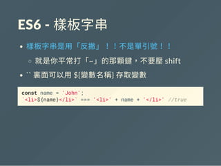 ES6 ‐ 樣板字串
樣板字串是用「反撇」！！不是單引號！！
就是你平常打「~」的那顆鍵，不要壓shift
`` 裏面可以用${變數名稱} 存取變數
const name = 'John';
`<li>${name}</li>` === '<li>' + name + '</li>' //true
 