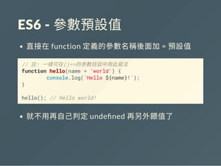 ES6 ‐ 參數預設值
直接在function 定義的參數名稱後面加= 預設值
// 註: 一樣可在()=>的參數括弧中用此寫法
function hello(name = 'world') {
console.log(`Hello ${name}!`);
}
hello(); // Hello world!
就不用再自己判定unde ned 再另外餵值了
 
