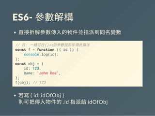 ES6‐ 參數解構
直接拆解參數傳入的物件並指派到同名變數
// 註: 一樣可在()=>的參數括弧中用此寫法
const f = function ({ id }) {
console.log(id);
};
const obj = {
id: 123,
name: 'John Doe',
};
f(obj); // 123
若寫{ id: idOfObj }
則可把傳入物件的.id 指派給idOfObj
 