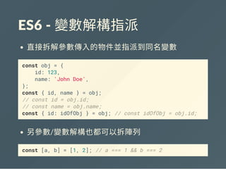 ES6 ‐ 變數解構指派
直接拆解參數傳入的物件並指派到同名變數
const obj = {
id: 123,
name: 'John Doe',
};
const { id, name } = obj;
// const id = obj.id;
// const name = obj.name;
const { id: idOfObj } = obj; // const idOfObj = obj.id;
另參數/變數解構也都可以拆陣列
const [a, b] = [1, 2]; // a === 1 && b === 2
 