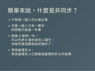 簡單來說，什麼是非同步？
只有我一個人可以做正事
可是一個人只有一雙手，
同時間只能做一件事
我做A 做到一半，
可以先把B 委託給別人幫忙，
他做完會提醒我說他做好了，
等我處理完A，
再來處理別人已經幫我處理好的B 的結果
 