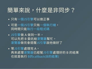 簡單來說，什麼是非同步？
只有一個JS引擎可以做正事
可是一個JS引擎只有一個執行緒，
同時間只能執行一段程式碼
JS引擎做A 做到一半，
可以先把B 委託給瀏覽器幫忙，
瀏覽器做完會提醒JS引擎說他做好了
等JS引擎處理完A，
再來處理瀏覽器已經幫JS引擎處理好的B 的結果
也就是執行B的callback(B的結果)
 