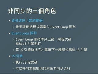非同步的三個角色
背景環境（如瀏覽器）
背景環境把程式碼塞入Event Loop 隊列
Event Loop 隊列
Event Loop 會把隊列上第一塊程式碼
推給JS 引擎執行
等JS 引擎執行完才再推下一塊程式碼給JS 引擎
JS 引擎
執行JS 程式碼
可以呼叫背景環境的原生非同步API
 