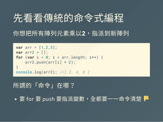 先看看傳統的命令式編程
你想把所有陣列元素乘以2，指派到新陣列
var arr = [1,2,3];
var arr2 = [];
for (var i = 0; i < arr.length; i++) {
arr2.push(arr[i] * 2);
}
console.log(arr2); //[ 2, 4, 6 ]
所謂的「命令」在哪？
要for 要push 要指派變數，全都要一一命令清楚
 