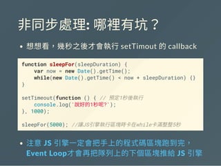 非同步處理: 哪裡有坑？
想想看，幾秒之後才會執行setTimout 的callback
function sleepFor(sleepDuration) {
var now = new Date().getTime();
while(new Date().getTime() < now + sleepDuration) {}
}
setTimeout(function () { // 預定1秒後執行
console.log('說好的1秒呢?');
}, 1000);
sleepFor(5000); //讓JS引擎執行區塊時卡在while卡滿整整5秒
注意 JS 引擎一定會把手上的程式碼區塊跑到完，
Event Loop才會再把隊列上的下個區塊推給 JS 引擎
 